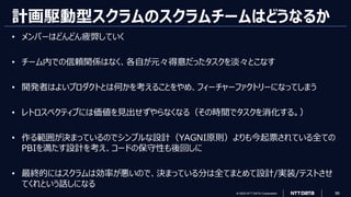 © 2023 NTT DATA Corporation 96
計画駆動型スクラムのスクラムチームはどうなるか
• メンバーはどんどん疲弊していく
• チーム内での信頼関係はなく、各自が元々得意だったタスクを淡々とこなす
• 開発者はよいプロダクトとは何かを考えることをやめ、フィーチャーファクトリーになってしまう
• レトロスペクティブには価値を見出せずやらなくなる（その時間でタスクを消化する。）
• 作る範囲が決まっているのでシンプルな設計（YAGNI原則）よりも今起票されている全ての
PBIを満たす設計を考え、コードの保守性も後回しに
• 最終的にはスクラムは効率が悪いので、決まっている分は全てまとめて設計/実装/テストさせ
てくれという話しになる
 