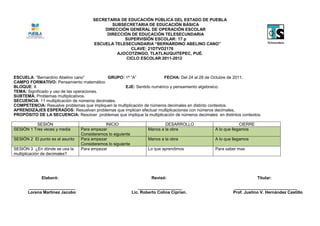 SECRETARIA DE EDUCACIÓN PÚBLICA DEL ESTADO DE PUEBLA
                                              SUBSECRETARIA DE EDUCACIÓN BÁSICA
                                           DIRECCIÓN GENERAL DE OPERACIÓN ESCOLAR
                                            DIRECCIÓN DE EDUCACIÓN TELESECUNDARIA
                                                   SUPERVISIÓN ESCOLAR: 17 p
                                       ESCUELA TELESECUNDARIA “BERNARDINO ABELINO CANO”
                                                      CLAVE: 21DTVO2176
                                                AJOCOTZINGO, TLATLAUQUITEPEC, PUÉ.
                                                    CICLO ESCOLAR 2011-2012



ESCUELA: “Bernardino Abelino cano”           GRUPO: 1ª “A”               FECHA: Del 24 al 28 de Octubre de 2011.
CAMPO FORMATIVO: Pensamiento matemático
BLOQUE: II                                           EJE: Sentido numérico y pensamiento algebraico.
TEMA: Significado y uso de las operaciones.
SUBTEMA: Problemas multiplicativos.
SECUENCIA: 11 multiplicación de números decimales.
COMPETENCIA: Resuelve problemas que impliquen la multiplicación de números decimales en distinto contextos.
APRENDIZAJES ESPERADOS: Resuelvan problemas que implican efectuar multiplicaciones con números decimales.
PROPÓSITO DE LA SECUENCIA: Resolver problemas que implique la multiplicación de números decimales en distintos contextos.

          SESIÓN                            INICIO                           DESARROLLO                        CIERRE
SESIÓN 1 Tres veces y media      Para empezar                        Manos a la obra              A lo que llegamos
                                 Consideremos lo siguiente
SESIÓN 2 El punto es el asunto   Para empezar                        Manos a la obra              A lo que llegamos
                                 Consideremos lo siguiente
SESIÓN 3 ¿En dónde se usa la     Para empezar                        Lo que aprendimos            Para saber mas
multiplicación de decimales?




             Elaboró:                                                  Revisó:                                          Titular:

       ____________________                                     ___________________                        ___________________________
       Lorena Martínez Jacobo                                Lic. Roberto Colina Ciprian.                  Prof. Justino V. Hernández Castillo
 