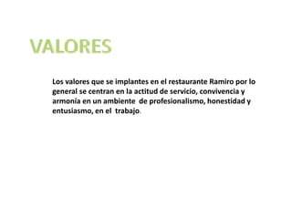 Los valores que se implantes en el restaurante Ramiro por lo
general se centran en la actitud de servicio, convivencia y
armonía en un ambiente de profesionalismo, honestidad y
entusiasmo, en el trabajo.
 
