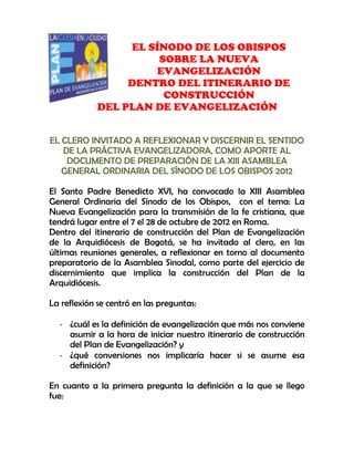 -28575-17145000EL SÍNODO DE LOS OBISPOS <br />SOBRE LA NUEVA EVANGELIZACIÓN <br />DENTRO DEL ITINERARIO DE CONSTRUCCIÓN <br />DEL PLAN DE EVANGELIZACIÓN<br />EL CLERO INVITADO A REFLEXIONAR Y DISCERNIR EL SENTIDO DE LA PRÁCTIVA EVANGELIZADORA, COMO APORTE AL DOCUMENTO DE PREPARACIÓN DE LA XIII ASAMBLEA GENERAL ORDINARIA DEL SÍNODO DE LOS OBISPOS 2012<br />El Santo Padre Benedicto XVI, ha convocado la XIII Asamblea General Ordinaria del Sínodo de los Obispos,  con el tema: La Nueva Evangelización para la transmisión de la fe cristiana, que tendrá lugar entre el 7 el 28 de octubre de 2012 en Roma.  <br />Dentro del itinerario de construcción del Plan de Evangelización de la Arquidiócesis de Bogotá, se ha invitado al clero, en las últimas reuniones generales, a reflexionar en torno al documento preparatorio de la Asamblea Sinodal, como parte del ejercicio de discernimiento que implica la construcción del Plan de la Arquidiócesis.<br />La reflexión se centró en las preguntas: <br />¿cuál es la definición de evangelización que más nos conviene asumir a la hora de iniciar nuestro itinerario de construcción del Plan de Evangelización? y <br />¿qué conversiones nos implicaría hacer si se asume esa definición?<br />En cuanto a la primera pregunta la definición a la que se llego fue:<br />Evangelización es la acción espiritual que se atreve a transitar por nuevos senderos, en actitud de diálogo con los creyentes y no creyentes, para estar a la altura de los desafíos que el contexto socio-cultural actual, pone a la fe cristiana, a su anuncio, y a su testimonio, con la finalidad de proclamar la Buena Nueva  de la salvación: Jesucristo, su Persona y su Palabra.<br />Y en cuanto a las conversiones que implican asumir la anterior definición, las constantes fueron:<br />Renovación personal del encuentro con Jesucristo<br />Fortalecer lazos de fraternidad y trabajo en equipo<br />Abrirnos a conocer las realidades y las diferentes culturas para asumir retos<br />Pasar de una pastoral de conservación a una pastoral permanentemente misionera<br />Apertura que suscite mayor participación de los laicos<br />Evaluación y revisión de los procesos pastorales<br />Formación y preparación para anunciar a cristo en un lenguaje cercano a los hombres de hoy<br />Fortalecer una nueva imagen de presbítero<br />Favorecer la unidad en la diversidad<br />