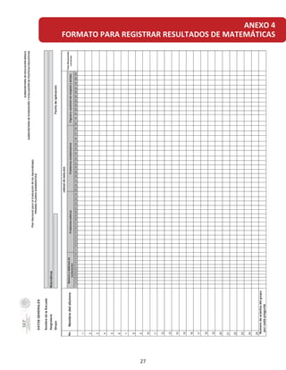 ANEXO 4
FORMATO PARA REGISTRAR RESULTADOS DE MATEMÁTICASDATOSGENERALES
NombredelaEscuela
Asignatura
Grupo
1234567891011121314151617181920212223242526272829303132333435363738394041424344454647484950
1
2
3
4
5
6
7
8
9
10
11
12
13
14
15
16
17
18
19
20
21
22
23
24
25
0
SUBSECRETARÍADEEDUCACIÓNBÁSICA
SUBSECRETARÍADEPLANEACIÓNYEVALUACIÓNDEPOLÍTICASEDUCATIVAS
PRUEBAPLANEADIAGNÓSTICA
PlanNacionalparalaEvaluacióndelosAprendizajes
Figurasymedicióndelongitudytiempo
Númerodeaciertosdelgrupo
porcadapregunta
Matemáticas
Fechadeaplicación
No.Nombredelalumno
UNIDADDEANÁLISIS
TotalRespuestas
correctas
Númeroysistemasde
numeración
ProblemasaditivosProblemasmultiplicativos
27
 