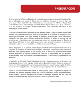 En el contexto de la Reforma Educativa, la evaluación es un instrumento esencial para propiciar
que la educación que brinda el Estado sea de calidad y favorezca el máximo logro de
aprendizaje del alumnado. Para dar viabilidad a este mandato, se creó el Sistema Nacional de
Evaluación Educativa, coordinado por el Instituto Nacional para la Evaluación de la Educación,
en el cual participan la Secretaría de Educación Pública y las Autoridades Educativas de los
estados y del Distrito Federal.
En el marco de este Sistema, se diseñó el Plan Nacional para la Evaluación de los Aprendizajes
(Planea), que contempla, entre otros aspectos, la aplicación de un conjunto de pruebas en torno
al logro del aprendizaje. Entre estas pruebas, se encuentra la denominada Planea Diagnóstica,
evaluación que tiene como objetivo fundamental identificar el grado de dominio de los
conocimientos y habilidades que los estudiantes poseen en las asignaturas de Español y
Matemáticas al finalizar el tercer grado de primaria, cuyos procedimientos para su aplicación,
calificación, análisis y uso de resultados se detallan en el presente Manual.
Planea Diagnóstica es un ejercicio coordinado por el Instituto Nacional para la Evaluación de la
Educación, la Secretaría de Educación Pública y las Autoridades Educativas Locales que pone a
la escuela como origen y destino de sus acciones, pues se realiza bajo la premisa de que este
proyecto evaluativo de carácter formativo se funda en la participación de los docentes,
reconociéndolos como protagonistas del proceso educativo y como usuarios principales de sus
resultados.
La aplicación de la Prueba Planea Diagnóstica permitirá a los supervisores, a los directores y a
los propios profesores frente a grupo, así como a los Consejos Técnicos Escolares, contar con
información clara respecto de los aprendizajes alcanzados por sus alumnos y, a partir de éstos,
emprender acciones pertinentes para impulsar el mayor logro educativo de los estudiantes.
Siendo la escuela la beneficiaria directa de este ejercicio, Planea Diagnóstica cumplirá sus
propósitos si el colectivo docente la asume, a la luz de su experiencia, de sus prioridades y de su
propio contexto, como un elemento que apuntale los múltiples esfuerzos que, en todas las
esferas de la gestión escolar, realiza día a día para elevar la calidad educativa.
Secretaría de Educación Pública
PRESENTACIÓN
3
 