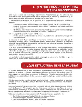 Esta prueba evalúa los aprendizajes considerados fundamentales que los alumnos han
alcanzado durante su trayecto escolar en las asignaturas de Español y Matemáticas, y su
objetivo es apoyar a los docentes en la obtención de un diagnóstico.
La información que obtendrán con la aplicación de la Prueba Planea Diagnóstica permitirá al
colectivo:
Precisar y enriquecer la Ruta de Mejora y la planeación de la intervención pedagógica.
Disponer de un diagnóstico sobre los conocimientos y habilidades que poseen cada uno
de los alumnos.
Identificar y atender de manera oportuna al alumnado que requerirá mayor atención por
parte de la escuela en las asignaturas de Español y Matemáticas.
Además, a partir de esta información, el CTE podrá:
C
•
•
•
• ontar con un diagnóstico sobre los temas que posiblemente representan un mayor reto
para los alumnos.
El resultado de esta Prueba constituye un importante elemento que, junto con otro tipo de
información producida interna y externamente, permitirá a los docentes y al director de la escuela
identificar las necesidades educativas de los alumnos, así como las acciones educativas a
realizarse durante el ciclo escolar.
El fin de la Prueba Planea Diagnóstica es el de “conocer para mejorar”. Su carácter formativo
supone que contar con información oportuna sobre los conocimientos y habilidades de los
estudiantes constituye un insumo valioso para emprender acciones y planes de mejora. Por
tanto, la prueba será aplicada y calificada por el docente frente a grupo y sus resultados
analizados por el colectivo en el CTE.
Los resultados serán sólo de uso interno de la escuela por lo que no serán difundidos ya que no
constituyen un insumo para la rendición de cuentas.
I. ¿EN QUÉ CONSISTE LA PRUEBA
PLANEA DIAGNÓSTICA?
II. ¿QUÉ ESTRUCTURA TIENE LA PRUEBA?
La Prueba, diseñada por el INEE, explora los aprendizajes fundamentales en Español y
Matemáticas establecidos en los materiales curriculares (programas, libros de texto para el
alumno y para el maestro) del tercer grado de Educación Primaria. Los conocimientos y las
habilidades se evalúan a través de dos pruebas de opción múltiple que constan de 50 preguntas
cada una.
Este tipo de preguntas permiten emplear un criterio único y rápido para calificar la respuesta
correcta; además de identificar, a través del análisis de las respuestas emitidas, el logro de los
educandos.
Las preguntas de la Prueba corresponden a lo que los alumnos deben saber al terminar el tercer
grado de Educación Primaria, para que los docentes de cuarto grado identifiquen el nivel de
dominio de los aprendizajes al inicio del ciclo escolar. Además de que éste es un insumo que
permite complementar la información de los logros de aprendizaje en Español y Matemáticas.
Cabe aclarar que las preguntas que contiene la Prueba cumplen con los criterios de:
• Ser fundamentales para la adquisición de nuevos aprendizajes.
• Ser relevantes para el dominio del campo curricular.
• Ser permanentes en el tiempo a pesar de cambios curriculares.
5
 