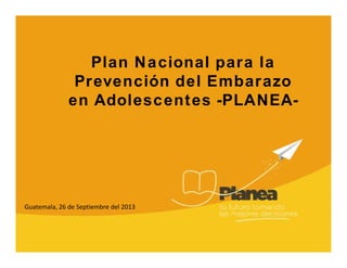 Plan Nacional para la
Prevención del Embarazo
en Adolescentes -PLANEA-
Guatemala, 26 de Septiembre del 2013
 