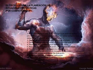 1. Está diseñada para abonar y promover a un perfil de egreso
previamente definido, para evidenciar una o varias competencias
apegadas a un plan de estudios y/o programa.
2. Genera necesidades en el estudiante y en el grupo.
3. Debe pensarse como actividad en vivo y en una sola exhibición.
4. Planteada preferentemente en equipo o en pares.
5. Resuelve la necesidad o situación problemática planteada.
6. Especifica los niveles de exigencia (Indicadores).
7. Los indicadores se orientan al proceso y al producto.
8. Especifica formas cualitativas de evaluación.
9. Especifica una herramienta de calificación.
10. Se define un criterio de logro, para declarar la competencia
lograda o en proceso.
EL DECÁLOGO DE LA PLANEACIÓN DE
SITUACIONES DIDÁCTICAS
POR COMPETENCIAS
 