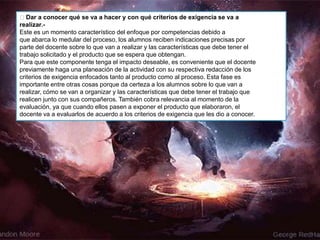 Dar a conocer qué se va a hacer y con qué criterios de exigencia se va a
realizar.-
Este es un momento característico del enfoque por competencias debido a
que abarca lo medular del proceso, los alumnos reciben indicaciones precisas por
parte del docente sobre lo que van a realizar y las características que debe tener el
trabajo solicitado y el producto que se espera que obtengan.
Para que este componente tenga el impacto deseable, es conveniente que el docente
previamente haga una planeación de la actividad con su respectiva redacción de los
criterios de exigencia enfocados tanto al producto como al proceso. Esta fase es
importante entre otras cosas porque da certeza a los alumnos sobre lo que van a
realizar, cómo se van a organizar y las características que debe tener el trabajo que
realicen junto con sus compañeros. También cobra relevancia al momento de la
evaluación, ya que cuando ellos pasen a exponer el producto que elaboraron, el
docente va a evaluarlos de acuerdo a los criterios de exigencia que les dio a conocer.
 