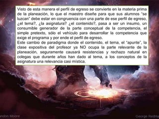 Visto de esta manera el perfil de egreso se convierte en la materia prima
de la planeación, lo que el maestro diseñe para que sus alumnos “se
luzcan” debe estar en congruencia con una parte de ese perfil de egreso,
¿el tema?, ¿la asignatura? ¿el contenido?, pasa a ser un insumo, un
consumible generador de la parte conceptual de la competencia, el
simple pretexto, sólo el vehículo para desarrollar la competencia que
exige el programa y por ende el perfil de egreso.
Este cambio de paradigma donde el contenido, el tema, el “apunte”, la
clase expositiva del profesor ya NO ocupa la parte relevante de la
planeación, seguramente causará resistencias y rechazo natural en
colegas que durante años han dado al tema, a los conceptos de la
asignatura una relevancia casi mística.
 