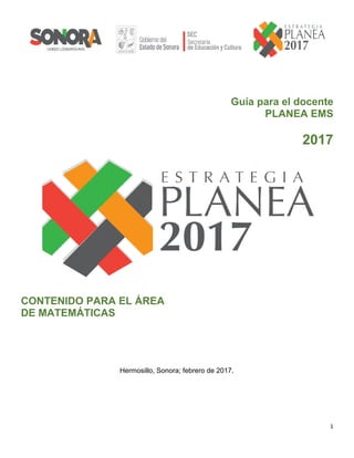 1	
	
Guía para el docente
PLANEA EMS
2017
CONTENIDO PARA EL ÁREA
DE MATEMÁTICAS
Hermosillo, Sonora; febrero de 2017.
 