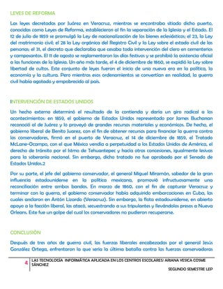 4 LAS TECNOLOGÍA INFORMÁTICA APLICADA EN LOS CENTROS ESCOLARES/ ARIANA YESICA COSME
SÁNCHEZ
SEGUNDO SEMESTRE LEP
LEYES DE REFORMA
Las leyes decretadas por Juárez en Veracruz, mientras se encontraba sitiado dicho puerto,
conocidas como Leyes de Reforma, establecieron al fin la separación de la Iglesia y el Estado. El
12 de julio de 1859 se promulgó la Ley de nacionalización de los bienes eclesiásticos; el 23, la Ley
del matrimonio civil; el 28 la Ley orgánica del Registro Civil y la Ley sobre el estado civil de las
personas; el 31, el decreto que declaraba que cesaba toda intervención del clero en cementerios
y camposantos. El 11 de agosto se reglamentaron los días festivos y se prohibió la asistencia oficial
a las funciones de la Iglesia. Un año más tarde, el 4 de diciembre de 1860, se expidió la Ley sobre
libertad de cultos. Este conjunto de leyes fueron el inicio de una nueva era en la política, la
economía y la cultura. Pero mientras esos ordenamientos se convertían en realidad, la guerra
civil había agotado y empobrecido al país.
INTERVENCIÓN DE ESTADOS UNIDOS
Un hecho externo determinó el resultado de la contienda y daría un giro radical a los
acontecimientos: en 1859, el gobierno de Estados Unidos representado por James Buchanan
reconoció al de Juárez y lo proveyó de grandes recursos materiales y económicos. De hecho, el
gobierno liberal de Benito Juarez, con el fin de obtener recursos para financiar la guerra contra
los conservadores, firmó en el puerto de Veracruz, el 14 de diciembre de 1859, el Tratado
McLane-Ocampo, con el que México vendía a perpetuidad a los Estados Unidos de América, el
derecho de tránsito por el Istmo de Tehuantepec y hacía otras concesiones, igualmente lesivas
para la soberanía nacional. Sin embargo, dicho tratado no fue aprobado por el Senado de
Estados Unidos.2
Por su parte, el jefe del gobierno conservador, el general Miguel Miramón, sabedor de la gran
influencia estadounidense en la política mexicana, promovió infructuosamente una
reconciliación entre ambos bandos. En marzo de 1860, con el fin de capturar Veracruz y
terminar con la guerra, el gobierno conservador había adquirido embarcaciones en Cuba, las
cuales anclaron en Antón Lizardo (Veracruz). Sin embargo, la flota estadounidense, en abierto
apoyo a la facción liberal, las atacó, secuestrando a sus tripulantes y llevándolos presos a Nueva
Orleans. Este fue un golpe del cual los conservadores no pudieron recuperarse.
CONCLUSIÓN
Después de tres años de guerra civil, las fuerzas liberales encabezadas por el general Jesús
González Ortega, enfrentaron la que sería la última batalla contra las fuerzas conservadoras
 