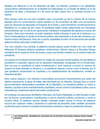 5 LAS TECNOLOGÍA INFORMÁTICA APLICADA EN LOS CENTROS ESCOLARES/ ARIANA YESICA COSME
SÁNCHEZ
SEGUNDO SEMESTRE LEP
dirigidas por Miramón el 22 de diciembre de 1860. Los liberales vencieron a los debilitados
conservadores definitivamente en la Batalla de Calpulalpan en el Estado de México el 22 de
diciembre de 1860, y finalmente el 1 de enero de 1861, Juárez hizo su entrada triunfal a la
capital.
Poco tiempo antes de que esto sucediera, pero convencido ya de la victoria de las fuerzas
liberales sobre las conservadoras, Juárez expidió el 6 de noviembre de 1860, una convocatoria
para las elecciones de diputados al Congreso de la Unión y para Presidente constitucional de la
República en un plazo de dos meses. El presidente había venido gobernando con facultades
extraordinarias, por lo cual le era apremiante restablecer la legalidad del gobierno a través del
Congreso. Para este momento, el poder legislativo había inclinado el peso de la balanza a su
favor constituyéndose sin duda en la fuerza política más importante y fuerte del momento, por
encima incluso del Ejecutivo. Este, por su parte, necesitaba triunfar en las elecciones para poder
gobernar dentro del orden constitucional.
Tras una votación muy cerrada, el gobierno juarista apenas pudo triunfar con unos votos de
diferencia. El Congreso declaró presidente constitucional a Benito Juárez y a González Ortega
presidente de la Suprema Corte de Justicia, cargo que llevaba implícito ser el sustituto legal del
presidente.
Las sesiones en la cámara transcurrieron en medio de una gran tensión política, la cual obligó al
presidente a suspender algunas de las garantías individuales consignadas en la Constitución.
Una vez que se restableció el orden constitucional a nivel nacional, se buscó la manera de
sostener las leyes dictadas en Veracruz y se expidieron algunas nuevas, como el decreto por el
que quedaron secularizados los hospitales y los establecimientos de beneficencia, emitido en
diciembre de 1861.
Estos nuevos ataques a los intereses conservadores provocaron levantamientos por parte del
ejército reaccionario. A pesar de haber sido derrotado por los liberales, Zuloaga hizo un nuevo
pronunciamiento declarándose presidente de la República. La inquietud política se volvió a
desatar y produjo fuertes enfrentamientos partidistas, incluso contra el presidente Juárez, que se
esforzaba por mantenerse dentro del orden constitucional.
Sin embargo, las ejecuciones de Melchor Ocampo y de Santos Degollado, en 1861 llevados a cabo
por las fuerzas conservadoras, contribuyeron a que la situación política, económica y social se
tornara crítica. El gobierno juarista decidió suspender pagos, buscar la forma de allegarse
recursos por cualquier medio y mantener la suspensión de garantías. Estas medidas resultarían
insuficientes para resolver los problemas financieros existentes y lograr la pacificación del país.
 