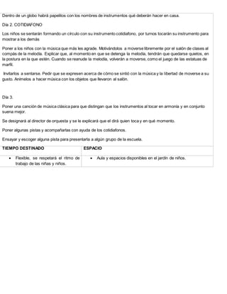 Dentro de un globo habrá papelitos con los nombres de instrumentos qué deberán hacer en casa.
Día 2. COTIDIAFONO
Los niños se sentarán formando un círculo con su instrumento cotidiafono, por turnos tocarán su instrumento para
mostrar a los demás
Poner a los niños con la música que más les agrade. Motivándolos a moverse libremente por el salón de clases al
compás de la melodía. Explicar que, al momento en que se detenga la melodía, tendrán que quedarse quietos, en
la postura en la que estén. Cuando se reanude la melodía, volverán a moverse, como el juego de las estatuas de
marfil.
Invitarlos a sentarse. Pedir que se expresen acerca de cómo se sintió con la música y la libertad de moverse a su
gusto. Anímelos a hacer música con los objetos que llevaron al salón.
Día 3.
Poner una canción de música clásica para que distingan que los instrumentos al tocar en armonía y en conjunto
suena mejor.
Se designará al director de orquesta y se le explicará que el dirá quien toca y en qué momento.
Poner algunas pistas y acompañarlas con ayuda de los cotidiafonos.
Ensayar y escoger alguna pista para presentarla a algún grupo de la escuela.
TIEMPO DESTINADO ESPACIO
 Flexible, se respetará el ritmo de
trabajo de las niñas y niños.
 Aula y espacios disponibles en el jardín de niños.
 
