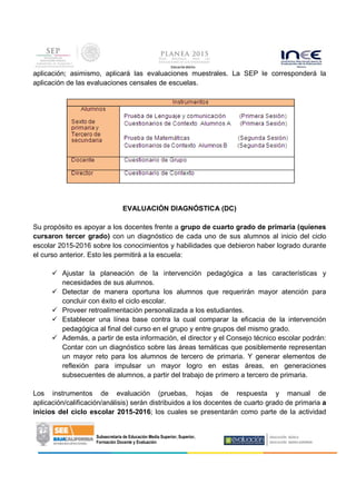 Subsecretaría de Educación Media Superior, Superior,
Formación Docente y Evaluación
aplicación; asimismo, aplicará las evaluaciones muestrales. La SEP le corresponderá la
aplicación de las evaluaciones censales de escuelas.
EVALUACIÓN DIAGNÓSTICA (DC)
Su propósito es apoyar a los docentes frente a grupo de cuarto grado de primaria (quienes
cursaron tercer grado) con un diagnóstico de cada uno de sus alumnos al inicio del ciclo
escolar 2015-2016 sobre los conocimientos y habilidades que debieron haber logrado durante
el curso anterior. Esto les permitirá a la escuela:
Ajustar la planeación de la intervención pedagógica a las características y
necesidades de sus alumnos.
Detectar de manera oportuna los alumnos que requerirán mayor atención para
concluir con éxito el ciclo escolar.
Proveer retroalimentación personalizada a los estudiantes.
Establecer una línea base contra la cual comparar la eficacia de la intervención
pedagógica al final del curso en el grupo y entre grupos del mismo grado.
Además, a partir de esta información, el director y el Consejo técnico escolar podrán:
Contar con un diagnóstico sobre las áreas temáticas que posiblemente representan
un mayor reto para los alumnos de tercero de primaria. Y generar elementos de
reflexión para impulsar un mayor logro en estas áreas, en generaciones
subsecuentes de alumnos, a partir del trabajo de primero a tercero de primaria.
Los instrumentos de evaluación (pruebas, hojas de respuesta y manual de
aplicación/calificación/análisis) serán distribuidos a los docentes de cuarto grado de primaria a
inicios del ciclo escolar 2015-2016; los cuales se presentarán como parte de la actividad
 