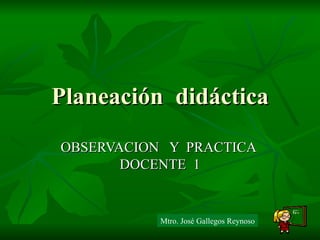 Planeación  didáctica OBSERVACION  Y  PRACTICA  DOCENTE  1 Mtro. José Gallegos Reynoso 