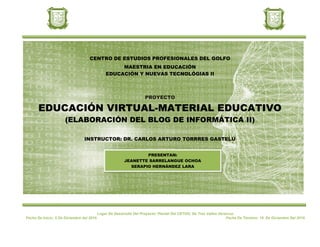 CENTRO DE ESTUDIOS PROFESIONALES DEL GOLFO
                                                 MAESTRIA EN EDUCACIÓN
                                            EDUCACIÓN Y NUEVAS TECNOLÓGIAS II



                                                                  PROYECTO

       EDUCACIÓN VIRTUAL-MATERIAL EDUCATIVO
                     (ELABORACIÓN DEL BLOG DE INFORMÁTICA II)

                                INSTRUCTOR: DR. CARLOS ARTURO TORRRES GASTELÚ


                                                              PRESENTAN:
                                                      JEANETTE SARRELANGUE OCHOA
                                                        SERAPIO HERNÁNDEZ LARA




                                         Lugar De Desarrollo Del Proyecto: Plantel Del CETUG; De Tres Valles Veracruz.
Fecha De Inicio: 5 De Diciembre del 2010.                                                                        Fecha De Término: 19 De Diciembre Del 2010.
 