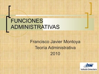 FUNCIONES ADMINISTRATIVAS Francisco Javier Montoya Teoría Administrativa 2010 