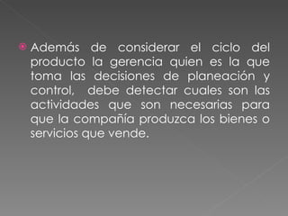 Además de considerar el ciclo del producto la gerencia quien es la que toma las decisiones de planeación y control,  debe detectar cuales son las actividades que son necesarias para que la compañía produzca los bienes o servicios que vende. 