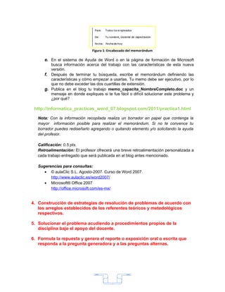 Figura 1: Encabezado del memorándum

      e. En el sistema de Ayuda de Word o en la página de formación de Microsoft
         busca información acerca del trabajo con las características de esta nueva
         versión.
      f. Después de terminar tu búsqueda, escribe el memorándum definiendo las
         características y cómo empezar a usarlas. Tu memo debe ser ejecutivo, por lo
         que no debe exceder las dos cuartillas de extensión.
      g. Publica en el blog tu trabajo memo_capacita_NombreCompleto.doc y un
         mensaje en donde expliques si te fue fácil o difícil solucionar este problema y
         ¿por qué?

 http://informatica_practicas_word_07.blogspot.com/2011/practica1.html

   Nota: Con la información recopilada realiza un borrador en papel que contenga la
   mayor información posible para realizar el memorándum. Si no te convence tu
   borrador puedes rediseñarlo agregando o quitando elemento y/o solicitando la ayuda
   del profesor.

   Calificación: 0.5 pts.
   Retroalimentación: El profesor ofrecerá una breve retroalimentación personalizada a
   cada trabajo entregado que será publicada en el blog antes mencionado.

   Sugerencias para consultas:
      • © aulaClic S.L. Agosto-2007. Curso de Word 2007.
         http://www.aulaclic.es/word2007/
      • Microsoft® Office 2007
         http://office.microsoft.com/es-mx/


4. Construcción de estrategias de resolución de problemas de acuerdo con
   los arreglos establecidos de los referentes teóricos y metodológicos
   respectivos.

5. Solucionar el problema acudiendo a procedimientos propios de la
   disciplina bajo el apoyo del docente.

6. Formula la repuesta y genera el reporte o exposición oral o escrita que
   responda a la pregunta generadora y a las preguntas alternas.




                                           3
 