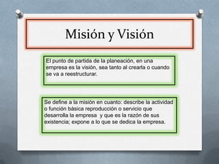 Misión y VisiónEl punto de partida de la planeación, en una empresa es la visión, sea tanto al crearla o cuando se va a reestructurar.Se define a la misión en cuanto: describe la actividad o función básica reproducción o servicio que desarrolla la empresa  y que es la razón de sus existencia; expone a lo que se dedica la empresa.