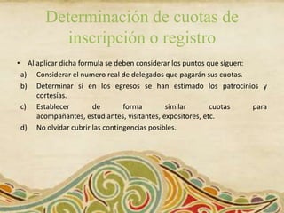 Determinación de cuotas de
           inscripción o registro
• Al aplicar dicha formula se deben considerar los puntos que siguen:
 a) Considerar el numero real de delegados que pagarán sus cuotas.
 b) Determinar si en los egresos se han estimado los patrocinios y
     cortesías.
 c) Establecer         de       forma        similar       cuotas     para
     acompañantes, estudiantes, visitantes, expositores, etc.
 d) No olvidar cubrir las contingencias posibles.
 