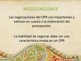 NEGOCIACIONES
Las negociaciones del OPR son importantes y
   valiosas en cuanto a la elaboración del
                presupuesto.

   La habilidad de negociar debe ser una
      característica innata en un OPR
 