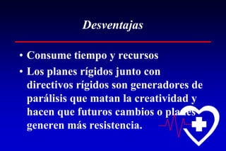 Desventajas

• Consume tiempo y recursos
• Los planes rígidos junto con
  directivos rígidos son generadores de
  parálisis que matan la creatividad y
  hacen que futuros cambios o planes
  generen más resistencia.
 