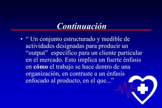 Continuación
• “ Un conjunto estructurado y medible de
  actividades designadas para producir un
  “output” específico para un cliente particular
  en el mercado. Esto implica un fuerte énfasis
  en cómo el trabajo se hace dentro de una
  organización, en contraste a un énfasis
  enfocado al producto, en el que...”
 
