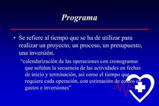 Programa

• Se refiere al tiempo que se ha de utilizar para
  realizar un proyecto, un proceso, un presupuesto,
  una inversión.
  “calendarización de las operaciones con cronogramas
    que señalan la secuencia de las actividades en fechas
    de inicio y terminación, así como el tiempo que
    requiere cada operación, con estimación de costos en
    gastos e inversiones”
 