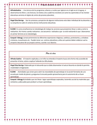 Proyecto educativo de centro

AlfredoGadino : Una lectura de los programas urbanos y rurales que rigieron en el siglo xx en Uruguay, si
observamos los libros y las lecturas, los textos y los cuadernos escolares así como los aparecidos en las revistar
educativas veremos el objeto de centro de proceso educativo

Ángel Díaz Barriga : Son los procesos y proyectos de algunas instituciones esta labor individual de los docentes a
su conjunto no cubre el universo de las instituciones educativas.


N.GINE: Es como enseñaremos la metodología de trabajo las acciones que proveemos llevar a cabo y como la
realizamos. Así mismo cuando realizamos una secuencia realizada o que se está realizando lo que observamos
en primer término es la metodología.

Ezequiel Adergg: consecuentemente las diferentes expresiones religiosas, católicos, protestantes, y ortodoxo
cristianos, musulmanes etc. Pueden tener sus centros educativos y ellas son quienes deben elaborar cual es
proyecto educativo de sus propios centros, acorde a sus idearios.




                                                   Plan de clase

Alfredo Gadino :El maestro explicaba y si el niño no entendía el maestro busca otra forma más accesible de
presentar el tema, volvía a explicar hallando las dificultades.

Ángel Díaz Barriga: Elaborado por el educando que se debe desenvolver el aula al docente en donde le permita
creatividad e imaginación.

N.GINE : Actividades que sirven para cubrir las necesidades de aprendizaje en la acción formativa de una
escuela por medio de planes y programas la escuela puede aprovecharse para la autonomía de un buen
aprendizaje
Ezequiel Adergg:Actividades que nos llevan lograr aprendizajes esperados, haciendo uso de los materiales que
contamos y adecuados para producir un buen aprendizaje.
 