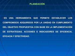 PLANEACIÓN
ES UNA HERRAMIENTA QUE PERMITE ESTABLECER LOS
COMPROMISOS ADQUIRIDOS POR LA UNIDAD EN CUMPLIMIENTO
DEL OBJETIVO PROPUESTOA CON BASE EN LA IMPLEMENTACIÓN
DE ESTRATEGIAS, ACCIONES E INDICADORES DE EFICIENCIA,
EFICACIA Y EFECTIVIDAD.
 