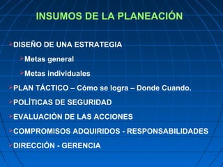 INSUMOS DE LA PLANEACIÓN
DISEÑO DE UNA ESTRATEGIA
Metas general
Metas individuales
PLAN TÁCTICO – Cómo se logra – Donde Cuando.
POLÍTICAS DE SEGURIDAD
EVALUACIÓN DE LAS ACCIONES
COMPROMISOS ADQUIRIDOS - RESPONSABILIDADES
DIRECCIÓN - GERENCIA
 