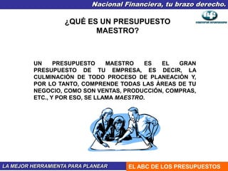 Nacional Financiera, tu brazo derecho.
LA MEJOR HERRAMIENTA PARA PLANEAR EL ABC DE LOS PRESUPUESTOS
¿QUÉ ES UN PRESUPUESTO
MAESTRO?
UN PRESUPUESTO MAESTRO ES EL GRAN
PRESUPUESTO DE TU EMPRESA, ES DECIR, LA
CULMINACIÓN DE TODO PROCESO DE PLANEACIÓN Y,
POR LO TANTO, COMPRENDE TODAS LAS ÁREAS DE TU
NEGOCIO, COMO SON VENTAS, PRODUCCIÓN, COMPRAS,
ETC., Y POR ESO, SE LLAMA MAESTRO.
 