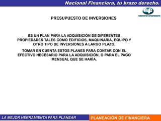 Nacional Financiera, tu brazo derecho.
LA MEJOR HERRAMIENTA PARA PLANEAR PLANEACIÓN DE FINANCIERA
PRESUPUESTO DE INVERSIONES
ES UN PLAN PARA LA ADQUISICIÓN DE DIFERENTES
PROPIEDADES TALES COMO EDIFICIOS, MAQUINARIA, EQUIPO Y
OTRO TIPO DE INVERSIONES A LARGO PLAZO.
TOMAR EN CUENTA ESTOS PLANES PARA CONTAR CON EL
EFECTIVO NECESARIO PARA LA ADQUISICIÓN, O PARA EL PAGO
MENSUAL QUE SE HARÍA.
 
