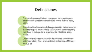 Definiciones
Proceso de prever el futuro y proponer estrategias para
desarrollarse y crecer en el contexto futuro (Garza, 2000,
p.87).
Acto de definir las metas de la organización, determinar las
estrategias para alcanzarlas y trazar planes para integrar y
coordinar el trabajo de la organización (Robbins, 2005,
p.159).
Ordenamiento y estructuración de acciones con el fin de
obtener metas y fines propuestos de antemano. (Méndez
2004, p.4).
 