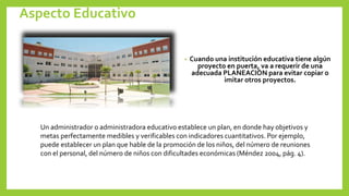 Aspecto Educativo
• Cuando una institución educativa tiene algún
proyecto en puerta, va a requerir de una
adecuada PLANEACIÓN para evitar copiar o
imitar otros proyectos.
Un administrador o administradora educativo establece un plan, en donde hay objetivos y
metas perfectamente medibles y verificables con indicadores cuantitativos. Por ejemplo,
puede establecer un plan que hable de la promoción de los niños, del número de reuniones
con el personal, del número de niños con dificultades económicas (Méndez 2004, pág. 4).
 