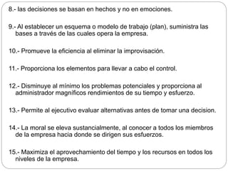 8.- las decisiones se basan en hechos y no en emociones.
9.- Al establecer un esquema o modelo de trabajo (plan), suministra las
bases a través de las cuales opera la empresa.
10.- Promueve la eficiencia al eliminar la improvisación.
11.- Proporciona los elementos para llevar a cabo el control.
12.- Disminuye al mínimo los problemas potenciales y proporciona al
administrador magníficos rendimientos de su tiempo y esfuerzo.
13.- Permite al ejecutivo evaluar alternativas antes de tomar una decision.
14.- La moral se eleva sustancialmente, al conocer a todos los miembros
de la empresa hacia donde se dirigen sus esfuerzos.
15.- Maximiza el aprovechamiento del tiempo y los recursos en todos los
niveles de la empresa.
 