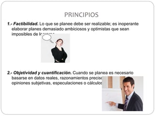 PRINCIPIOS
1.- Factibilidad. Lo que se planee debe ser realizable; es inoperante
elaborar planes demasiado ambiciosos y optimistas que sean
imposibles de lograrse.
2.- Objetividad y cuantificación. Cuando se planea es necesario
basarse en datos reales, razonamientos precisos y exactos, y nunca
opiniones subjetivas, especulaciones o cálculos arbitrarios.
 