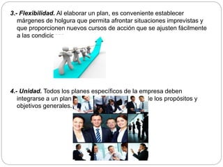 3.- Flexibilidad. Al elaborar un plan, es conveniente establecer
márgenes de holgura que permita afrontar situaciones imprevistas y
que proporcionen nuevos cursos de acción que se ajusten fácilmente
a las condiciones.
4.- Unidad. Todos los planes específicos de la empresa deben
integrarse a un plan general y dirigirse al logro de los propósitos y
objetivos generales.
 