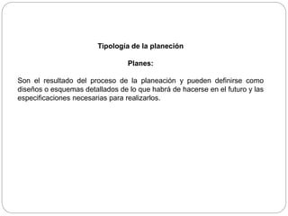 Tipología de la planeción
Planes:
Son el resultado del proceso de la planeación y pueden definirse como
diseños o esquemas detallados de lo que habrá de hacerse en el futuro y las
especificaciones necesarias para realizarlos.
 