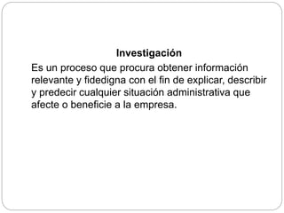 Investigación
Es un proceso que procura obtener información
relevante y fidedigna con el fin de explicar, describir
y predecir cualquier situación administrativa que
afecte o beneficie a la empresa.
 