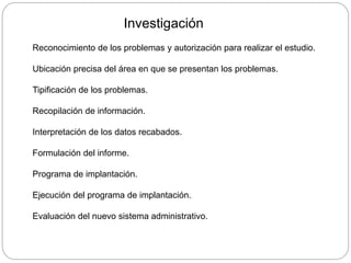 Investigación
Reconocimiento de los problemas y autorización para realizar el estudio.
Ubicación precisa del área en que se presentan los problemas.
Tipificación de los problemas.
Recopilación de información.
Interpretación de los datos recabados.
Formulación del informe.
Programa de implantación.
Ejecución del programa de implantación.
Evaluación del nuevo sistema administrativo.
 