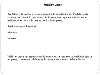 Misión y Visión
Se define a la misión en cuanto describe la actividad o función básica de
producción o servicio que desarrolla la empresa y que es la razón de su
existencia; expone a lo que se dedica la empresa.
Producto(s) y/o Servicio(s)
Mercado
Valores
Visión expresa las aspiraciones futuras y fundamentales de cualquier tipo de
empresa, o en otras palabras es la proyección a futuro de las mismas.
 