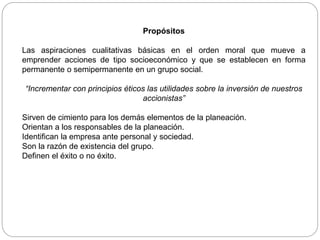 Propósitos
Las aspiraciones cualitativas básicas en el orden moral que mueve a
emprender acciones de tipo socioeconómico y que se establecen en forma
permanente o semipermanente en un grupo social.
“Incrementar con principios éticos las utilidades sobre la inversión de nuestros
accionistas”
Sirven de cimiento para los demás elementos de la planeación.
Orientan a los responsables de la planeación.
Identifican la empresa ante personal y sociedad.
Son la razón de existencia del grupo.
Definen el éxito o no éxito.
 