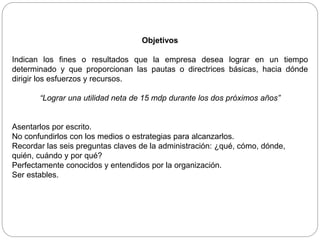 Objetivos
Indican los fines o resultados que la empresa desea lograr en un tiempo
determinado y que proporcionan las pautas o directrices básicas, hacia dónde
dirigir los esfuerzos y recursos.
“Lograr una utilidad neta de 15 mdp durante los dos próximos años”
Asentarlos por escrito.
No confundirlos con los medios o estrategias para alcanzarlos.
Recordar las seis preguntas claves de la administración: ¿qué, cómo, dónde,
quién, cuándo y por qué?
Perfectamente conocidos y entendidos por la organización.
Ser estables.
 