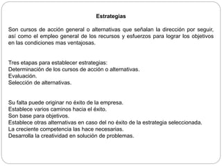 Estrategias
Son cursos de acción general o alternativas que señalan la dirección por seguir,
así como el empleo general de los recursos y esfuerzos para lograr los objetivos
en las condiciones mas ventajosas.
Tres etapas para establecer estrategias:
Determinación de los cursos de acción o alternativas.
Evaluación.
Selección de alternativas.
Su falta puede originar no éxito de la empresa.
Establece varios caminos hacia el éxito.
Son base para objetivos.
Establece otras alternativas en caso del no éxito de la estrategia seleccionada.
La creciente competencia las hace necesarias.
Desarrolla la creatividad en solución de problemas.
 