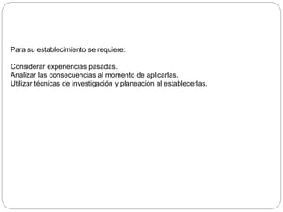 Para su establecimiento se requiere:
Considerar experiencias pasadas.
Analizar las consecuencias al momento de aplicarlas.
Utilizar técnicas de investigación y planeación al establecerlas.
 