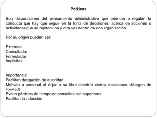 Políticas
Son disposiciones del pensamiento administrativo que orientan o regulan la
conducta que hay que seguir en la toma de decisiones, acerca de acciones o
actividades que se repiten una y otra vez dentro de una organización.
Por su origen pueden ser:
Externas
Consultadas
Formuladas
Implicitas
Importancia:
Facilitan delegación de autoridad.
Motivan a personal al dejar a su libre albedrío ciertas decisiones. (Margen de
libertad)
Evitan pérdidas de tiempo en consultas con superiores.
Facilitan la inducción
 