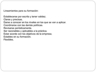 Lineamientos para su formación:
Establecerse por escrito y tener validez.
Claras y precisas.
Darse a conocer en los niveles en los que se van a aplicar.
Coordinarse con las demás políticas.
Revisarse periódicamente.
Ser razonables y aplicables a la práctica.
Estar acorde con los objetivos de la empresa.
Estables en su formación.
Flexibles.
 