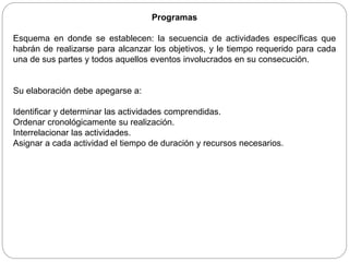 Programas
Esquema en donde se establecen: la secuencia de actividades específicas que
habrán de realizarse para alcanzar los objetivos, y le tiempo requerido para cada
una de sus partes y todos aquellos eventos involucrados en su consecución.
Su elaboración debe apegarse a:
Identificar y determinar las actividades comprendidas.
Ordenar cronológicamente su realización.
Interrelacionar las actividades.
Asignar a cada actividad el tiempo de duración y recursos necesarios.
 