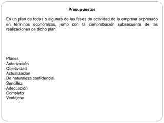 Presupuestos
Es un plan de todas o algunas de las fases de actividad de la empresa expresado
en términos económicos, junto con la comprobación subsecuente de las
realizaciones de dicho plan.
Planes
Autorización
Objetividad
Actualización
De naturaleza confidencial.
Sencillez
Adecuación
Completo
Ventajoso
 