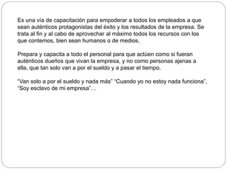 Es una vía de capacitación para empoderar a todos los empleados a que
sean auténticos protagonistas del éxito y los resultados de la empresa. Se
trata al fin y al cabo de aprovechar al máximo todos los recursos con los
que contemos, bien sean humanos o de medios.
Prepara y capacita a todo el personal para que actúen como si fueran
auténticos dueños que vivan la empresa, y no como personas ajenas a
ella, que tan solo van a por el sueldo y a pasar el tiempo.
“Van solo a por el sueldo y nada más” “Cuando yo no estoy nada funciona”,
“Soy esclavo de mi empresa”…
 